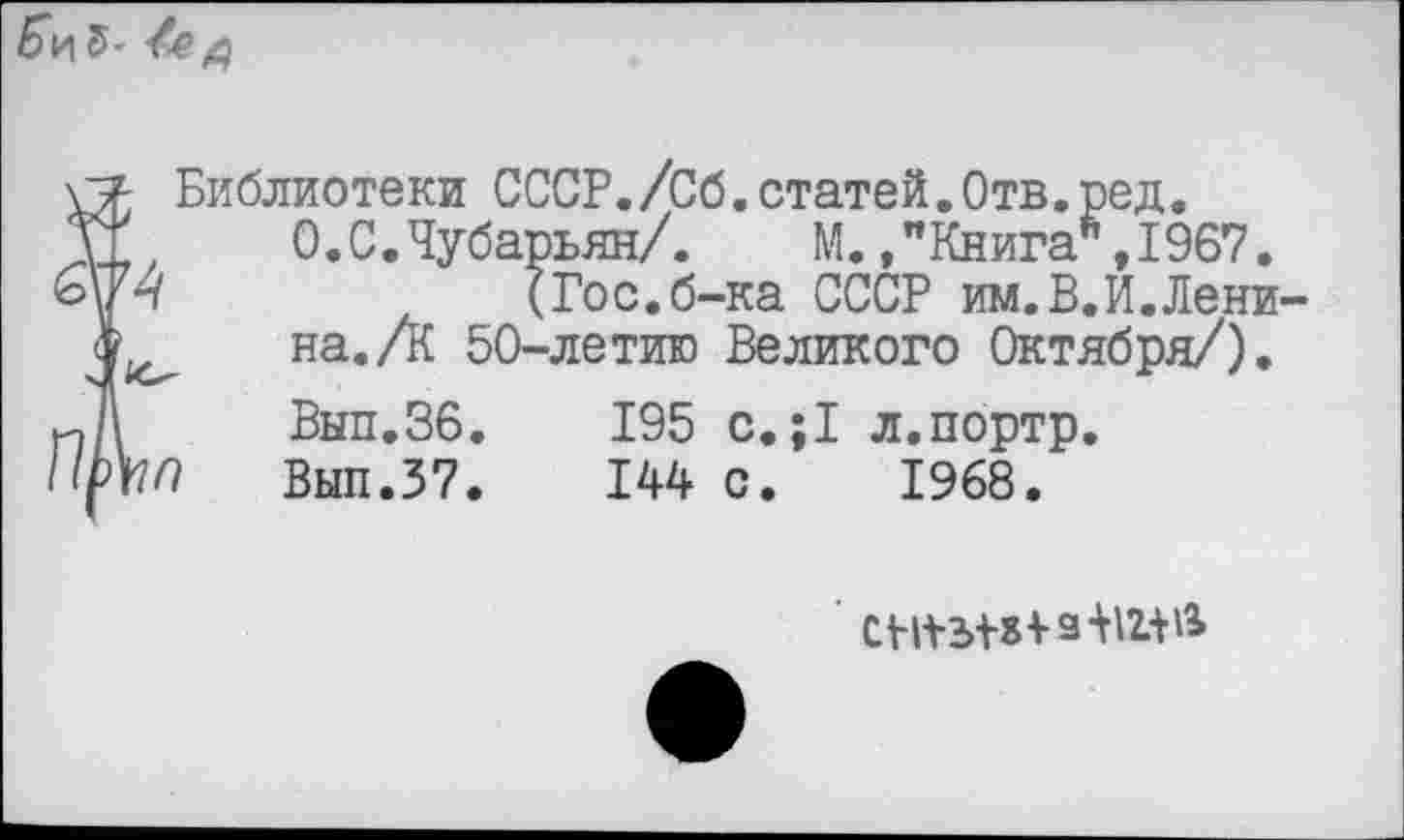 ﻿5- д
Библиотеки СССР./Сб.статей.Отв.ред. О.С.Чубарьян/. М. /Книга ,1967.
(Гос.б-ка СССР им.В.И.Ленина. А 50-летию Великого Октября/).
Вып.36.	195 с.;1 л.портр.
Вып.37.	144 с. 1968.
п1п
